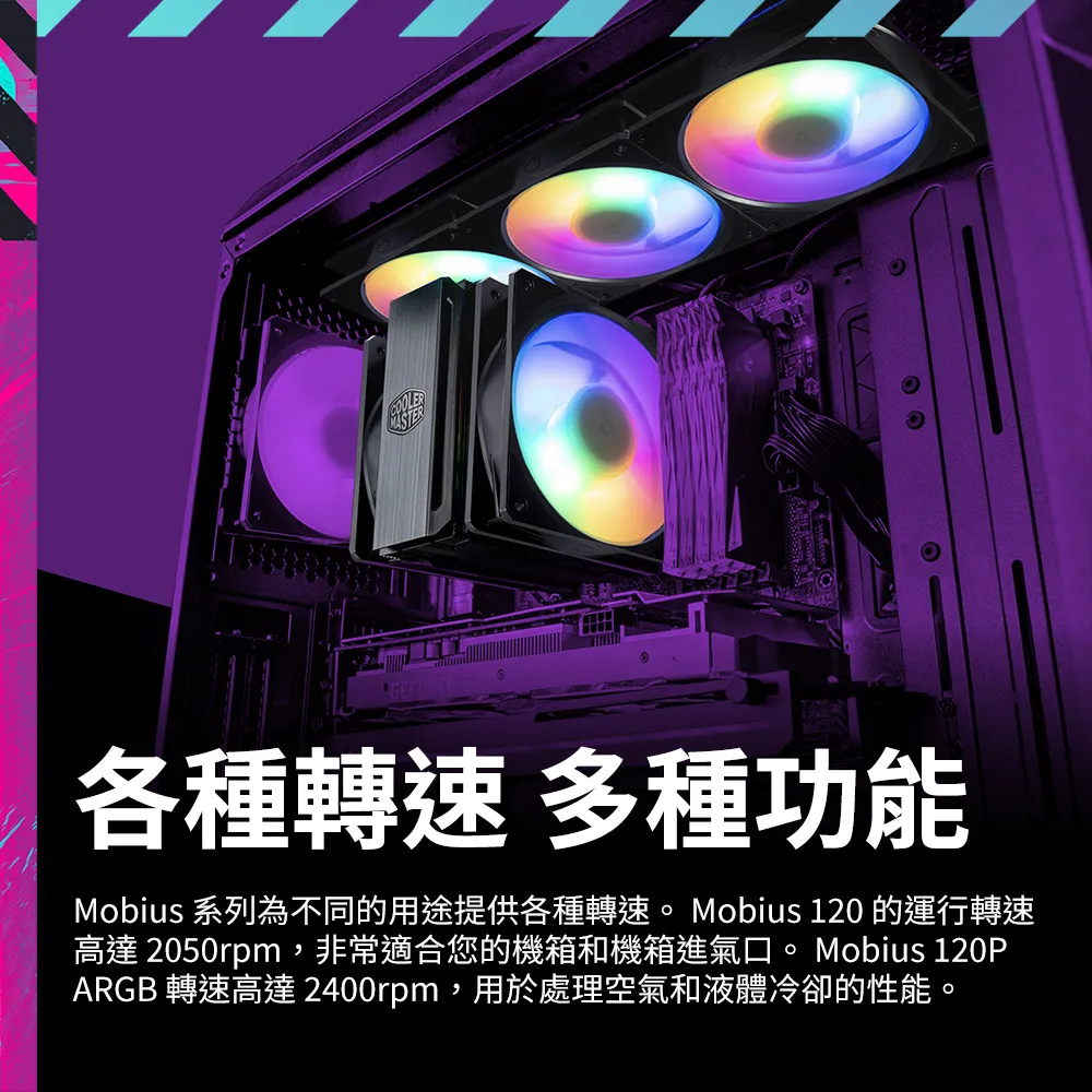 GEFORCE 各種轉速 多種功能Mobius 系列為不同的用途提供各種轉速 Mobius 120 的運行轉速高達 2050rpm,非常適合您的機箱和機箱進氣口。 Mobius 120PARGB 轉速高達 2400rpm,用於處理空氣和液體冷卻的性能。